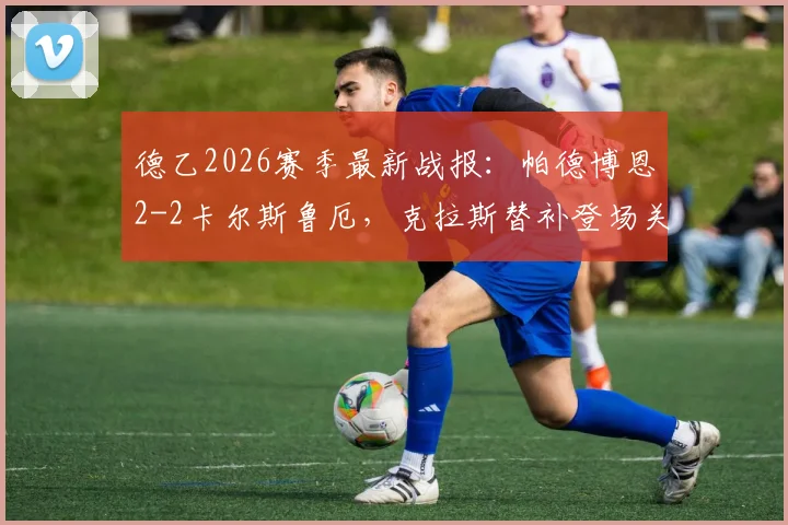 德乙2026赛季最新战报:帕德博恩2-2卡尔斯鲁厄,克拉斯替补登场关键救主,赛后积分榜排名有何影响?