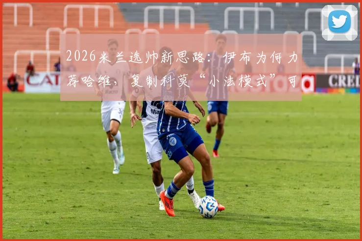 2026米兰选帅新思路：伊布为何力荐哈维，复制科莫“小法模式”可行吗？分析与预测