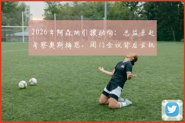2026年阿森纳引援动向:总监亲赴考察奥斯梅恩,闭门会议背后玄机与转会价格可能性深度探讨