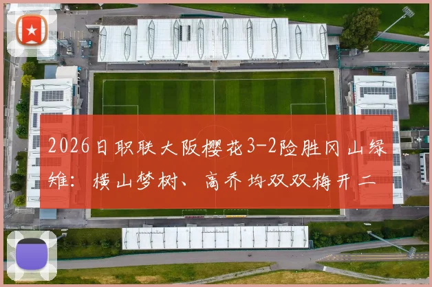 2026日职联大阪樱花3-2险胜冈山绿雉：横山梦树、高乔均双双梅开二度，附全场进球回放与分析