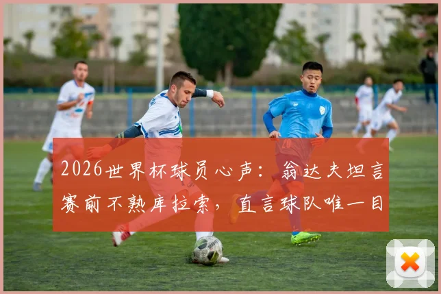 2026世界杯球员心声：翁达夫坦言赛前不熟库拉索，直言球队唯一目标就是夺冠