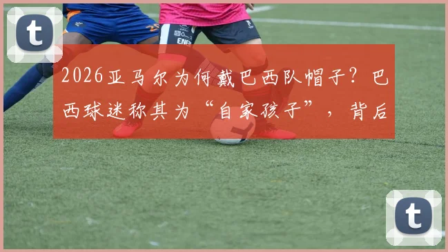 2026亚马尔为何戴巴西队帽子？巴西球迷称其为“自家孩子”，背后故事引热议