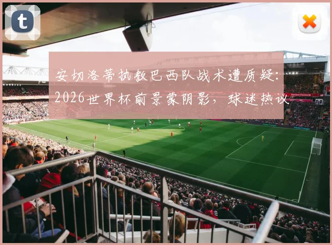 安切洛蒂执教巴西队战术遭质疑：2026世界杯前景蒙阴影，球迷热议是否该为失利负责