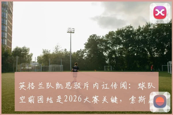 英格兰队凯恩驳斥内讧传闻：球队空前团结是2026大赛关键，索斯盖特功不可没