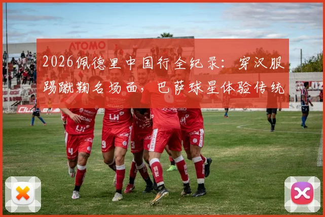 2026佩德里中国行全纪录：穿汉服踢蹴鞠名场面，巴萨球星体验传统文化之旅视频集锦