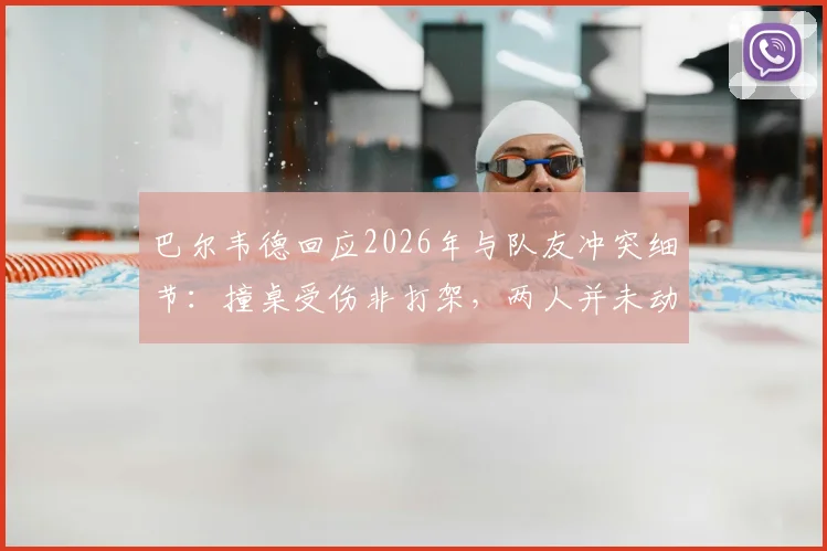 巴尔韦德回应2026年与队友冲突细节：撞桌受伤非打架，两人并未动手引发热议