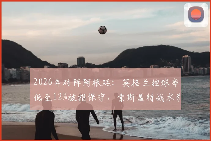 2026年对阵阿根廷:英格兰控球率低至12%被指保守,索斯盖特战术引发巨大争议