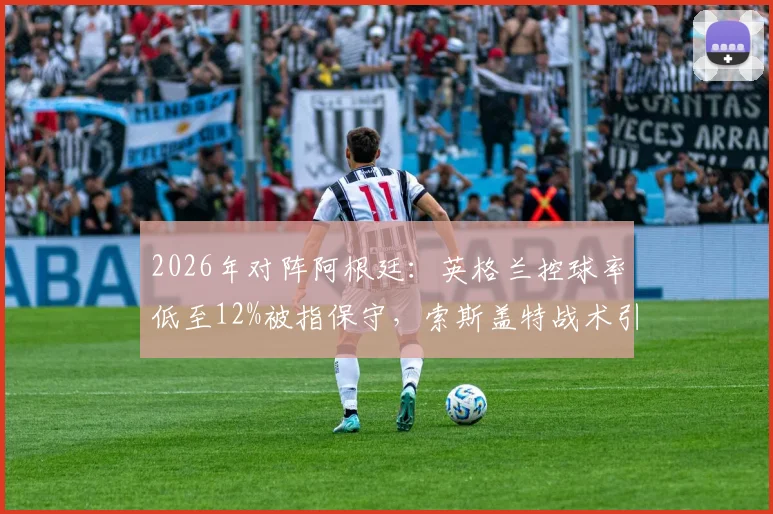 2026年对阵阿根廷：英格兰控球率低至12%被指保守，索斯盖特战术引发巨大争议
