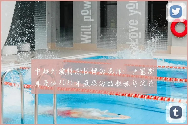 中超外援特谢拉悼念恩师:卢塞斯库是他2026年最思念的教练与父亲般的存在