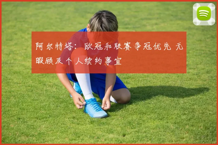 阿尔特塔：欧冠和联赛争冠优先 无暇顾及个人续约事宜