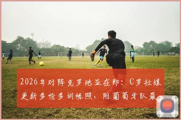 2026年对阵克罗地亚在即：C罗社媒更新多伦多训练照，附葡萄牙队最新备战分析